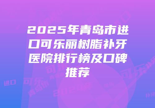 2025年青岛市进口可乐丽树脂补牙医院排行榜及口碑推荐