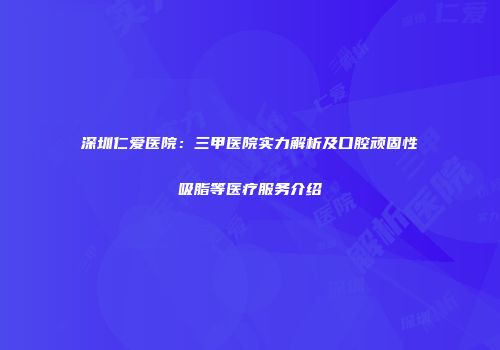 深圳仁爱医院：三甲医院实力解析及口腔顽固性吸脂等医疗服务介绍