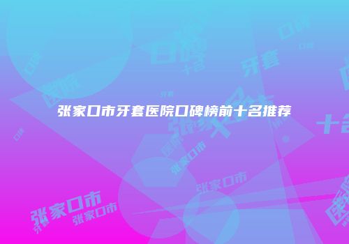张家口市牙套医院口碑榜前十名推荐