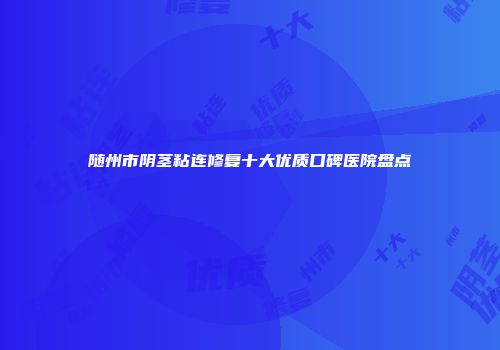 随州市阴茎粘连修复十大优质口碑医院盘点