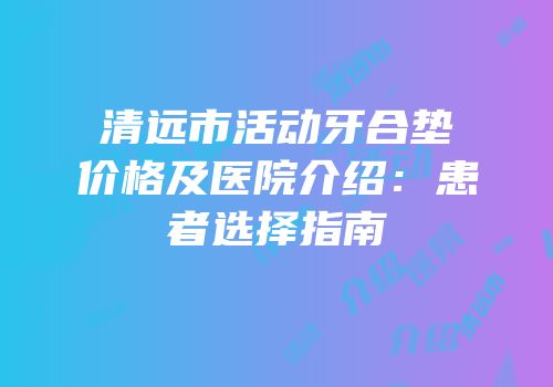 清远市活动牙合垫价格及医院介绍：患者选择指南