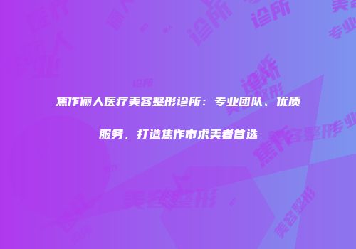 焦作俪人医疗美容整形诊所：专业团队、优质服务，打造焦作市求美者首选