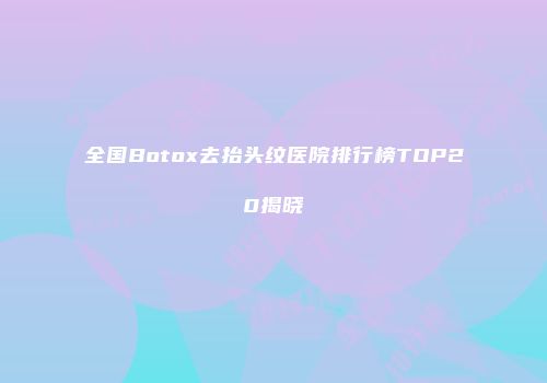 全国Botox去抬头纹医院排行榜TOP20揭晓