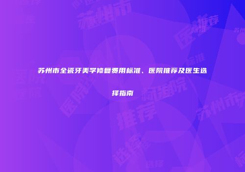 苏州市全瓷牙美学修复费用标准、医院推荐及医生选择指南