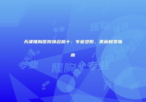 天津隆胸医院排名前十：专业塑形，美丽蜕变指南