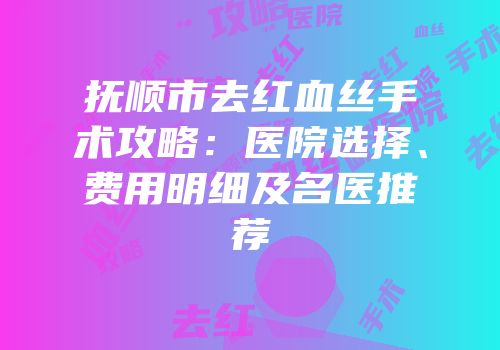 抚顺市去红血丝手术攻略：医院选择、费用明细及名医推荐
