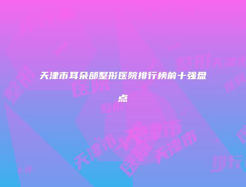 天津市耳朵部整形医院排行榜前十强盘点