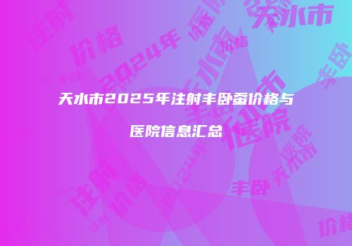 天水市2025年注射丰卧蚕价格与医院信息汇总
