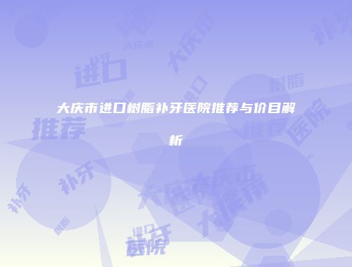 大庆市进口树脂补牙医院推荐与价目解析
