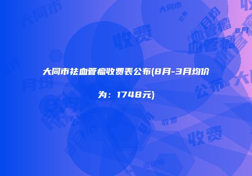大同市祛血管瘤收费表公布(8月-3月均价为：1748元)