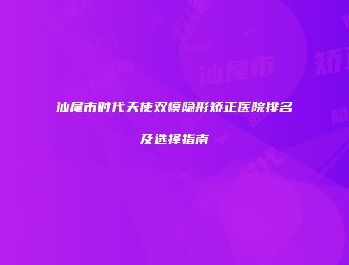 汕尾市时代天使双模隐形矫正医院排名及选择指南