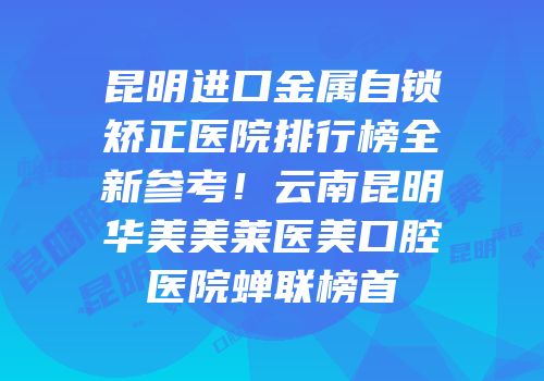 昆明进口金属自锁矫正医院排行榜全新参考！云南昆明华美美莱医美口腔医院蝉联榜首