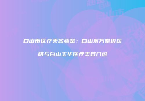 白山市医疗美容翘楚：白山东方整形医院与白山玉华医疗美容门诊