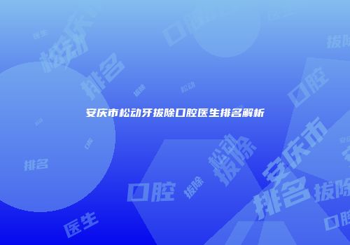 安庆市松动牙拔除口腔医生排名解析