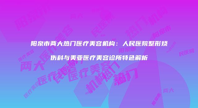 阳泉市两大热门医疗美容机构：人民医院整形烧伤科与美亚医疗美容诊所特色解析