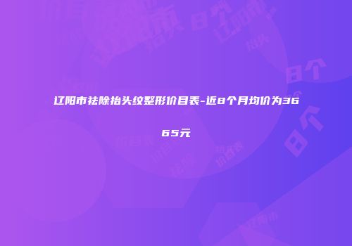 辽阳市祛除抬头纹整形价目表-近8个月均价为3665元