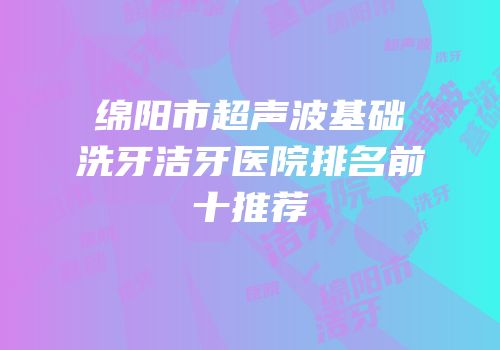 绵阳市超声波基础洗牙洁牙医院排名前十推荐