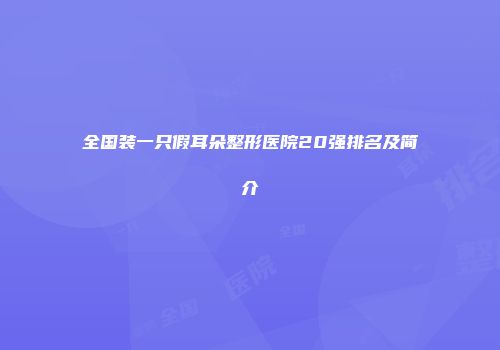 全国装一只假耳朵整形医院20强排名及简介
