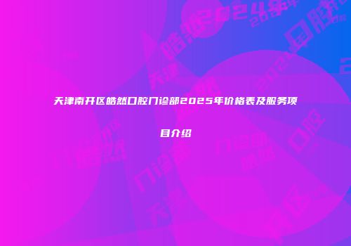 天津南开区皓然口腔门诊部2025年价格表及服务项目介绍
