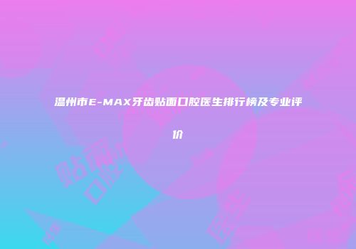 温州市E-MAX牙齿贴面口腔医生排行榜及专业评价