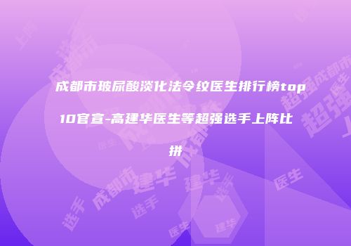 成都市玻尿酸淡化法令纹医生排行榜top10官宣-高建华医生等超强选手上阵比拼