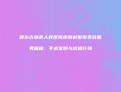 额尔古纳市人民医院皮肤科整形美容服务探秘：手术案例与价格行情