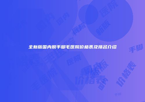 全新版国内脱手脚毛医院价格表及排名介绍