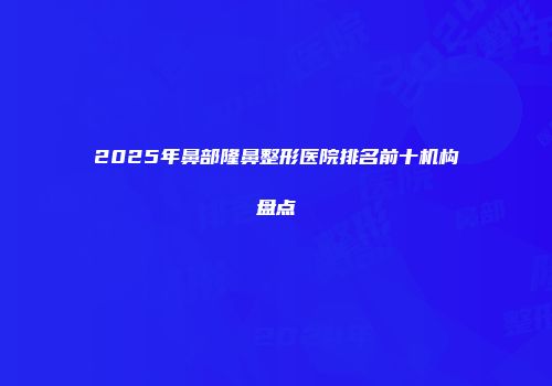 2025年鼻部隆鼻整形医院排名前十机构盘点