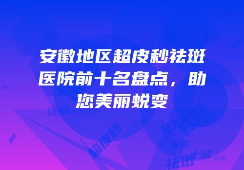 安徽地区超皮秒祛斑医院前十名盘点，助您美丽蜕变