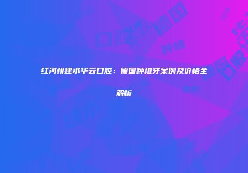 红河州建水华云口腔：德国种植牙案例及价格全解析
