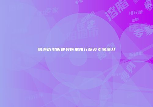 昭通市溶脂瘦身医生排行榜及专家简介