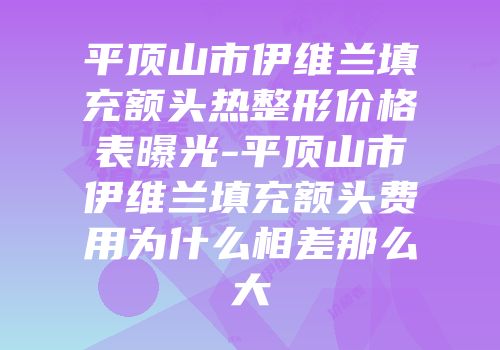 平顶山市伊维兰填充额头热整形价格表曝光-平顶山市伊维兰填充额头费用为什么相差那么大