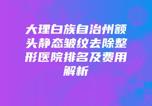 大理白族自治州额头静态皱纹去除整形医院排名及费用解析