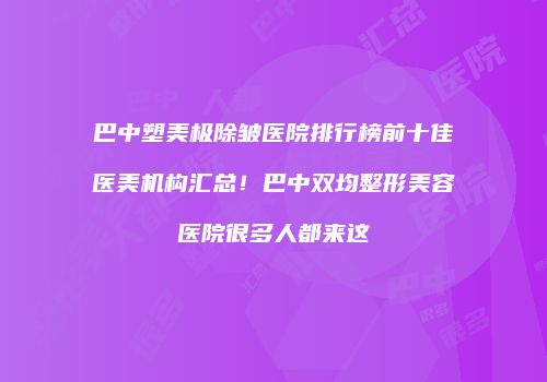 巴中塑美极除皱医院排行榜前十佳医美机构汇总！巴中双均整形美容医院很多人都来这
