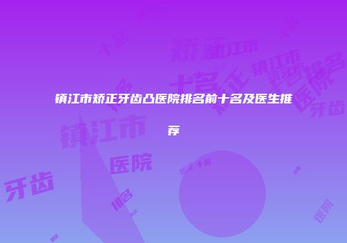镇江市矫正牙齿凸医院排名前十名及医生推荐