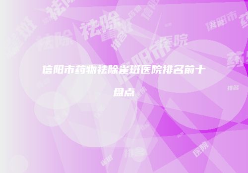 信阳市药物祛除雀斑医院排名前十盘点