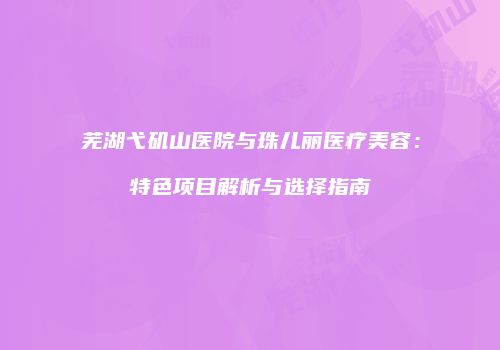 芜湖弋矶山医院与珠儿丽医疗美容：特色项目解析与选择指南