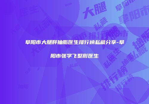 阜阳市大腿胖抽脂医生排行榜私藏分享-阜阳市张学飞整形医生