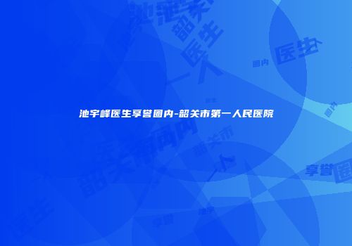 池宇峰医生享誉圈内-韶关市第一人民医院