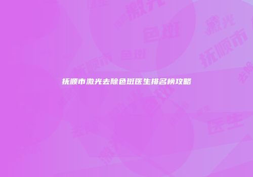 抚顺市激光去除色斑医生排名榜攻略