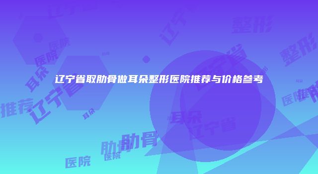 辽宁省取肋骨做耳朵整形医院推荐与价格参考