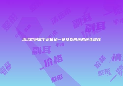 清远市副耳手术价格一览及整形医院医生推荐