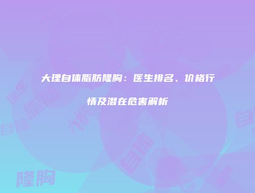 大理自体脂肪隆胸：医生排名、价格行情及潜在危害解析