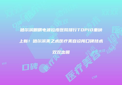 哈尔滨眼睛电波拉皮医院排行TOP10重磅上新！哈尔滨美之术医疗美容诊所口碑技术双双出圈