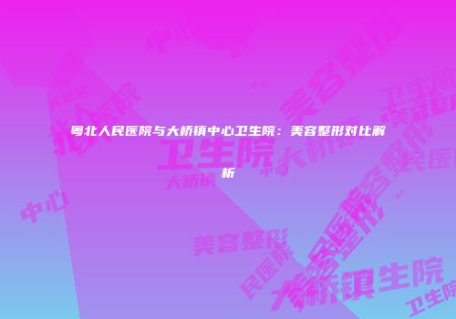 粤北人民医院与大桥镇中心卫生院：美容整形对比解析