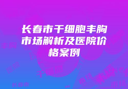 长春市干细胞丰胸市场解析及医院价格案例