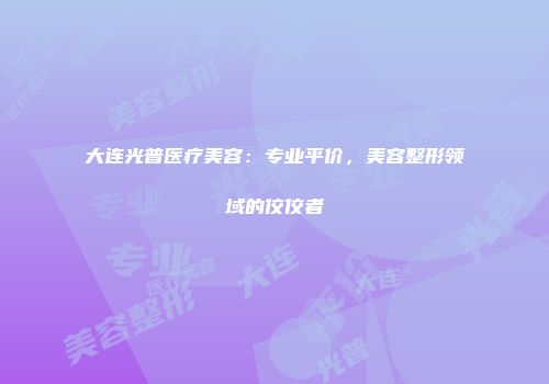 大连光普医疗美容：专业平价，美容整形领域的佼佼者