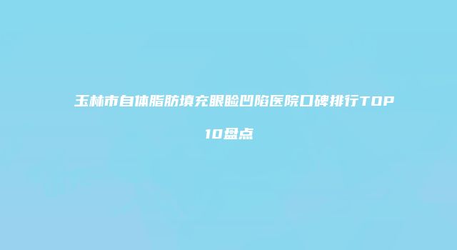 玉林市自体脂肪填充眼睑凹陷医院口碑排行TOP10盘点