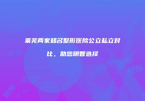 莱芜两家知名整形医院公立私立对比，助您明智选择