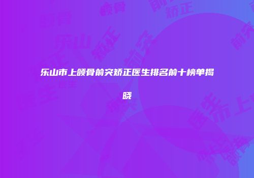 乐山市上颌骨前突矫正医生排名前十榜单揭晓